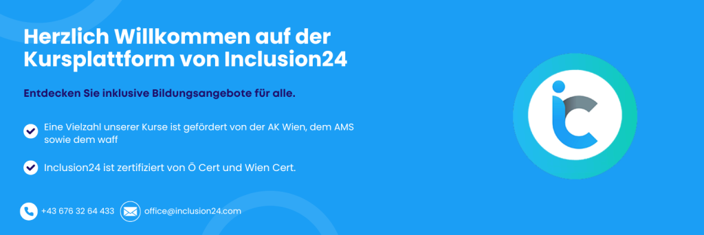 Das Bild ist ein digitales Banner in Blautönen mit Text und einem Logo. Es handelt sich um eine Willkommensnachricht der Kursplattform Inclusion24.
Links im Bild steht in großer weißer Schrift:
„Herzlich Willkommen auf der Kursplattform von Inclusion24“
Darunter in kleinerer dunkellilafarbener Schrift:
„Entdecken Sie inklusive Bildungsangebote für alle.“
Es folgen zwei Textabsätze mit Häkchensymbolen davor:
„Eine Vielzahl unserer Kurse ist gefördert von der AK Wien, dem AMS sowie dem waff.“
„Inclusion24 ist zertifiziert von Ö Cert und Wien Cert.“
Unten links im Bild sind Kontaktdaten mit Symbolen für Telefon und E-Mail:
Telefonnummer: +43 676 32 64 433
E-Mail-Adresse: office@inclusion24.com
Rechts im Bild ist das Logo von Inclusion24:
Es besteht aus einem stilisierten Buchstaben „i“ und „c“, die ineinander übergehen, in Blau- und Grautönen. Das Logo ist von einem türkisfarbenen Ring umgeben und steht auf weißem Hintergrund.
Der Gesamteindruck ist freundlich, modern und inklusiv.